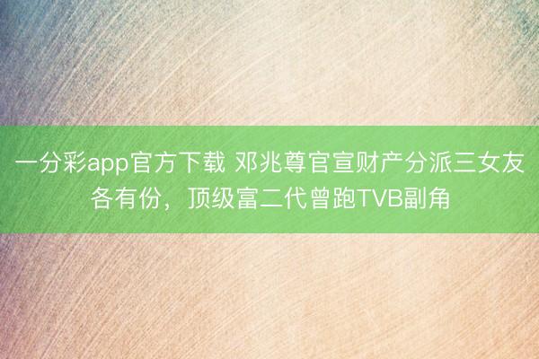 一分彩app官方下载 邓兆尊官宣财产分派三女友各有份,顶级富二代曾跑TVB副角