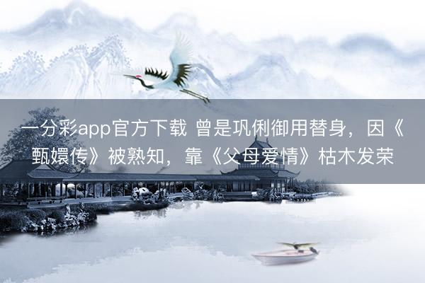 一分彩app官方下载 曾是巩俐御用替身，因《甄嬛传》被熟知，靠《父母爱情》枯木发荣