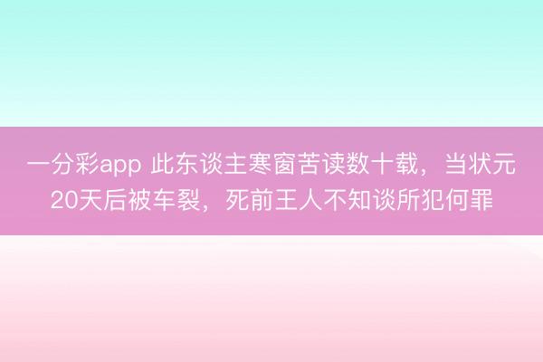 一分彩app 此东谈主寒窗苦读数十载，当状元20天后被车裂，死前王人不知谈所犯何罪