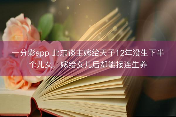 一分彩app 此东谈主嫁给天子12年没生下半个儿女，嫁给女儿后却能接连生养