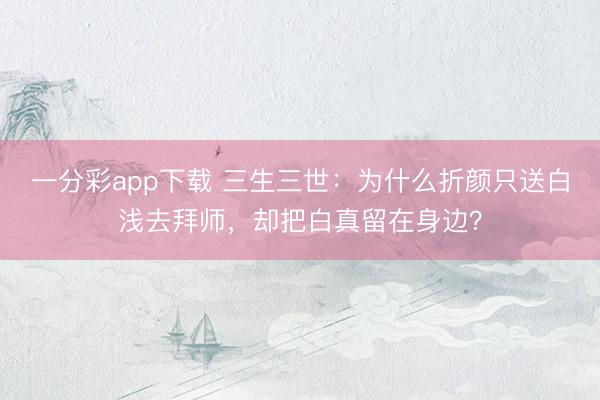 一分彩app下载 三生三世：为什么折颜只送白浅去拜师，却把白真留在身边？