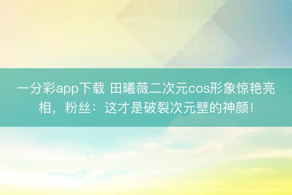 一分彩app下载 田曦薇二次元cos形象惊艳亮相,粉丝:这才是破裂次元壁的神颜!
