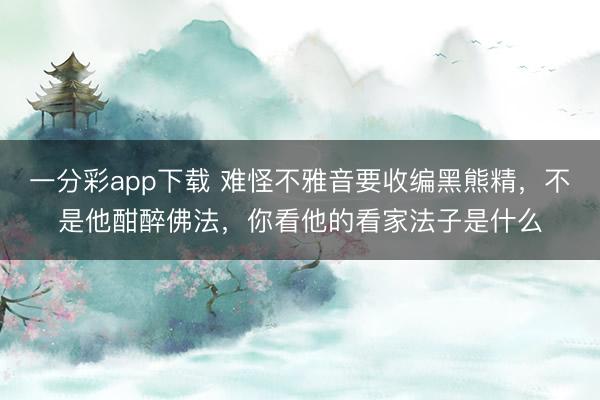 一分彩app下载 难怪不雅音要收编黑熊精，不是他酣醉佛法，你看他的看家法子是什么