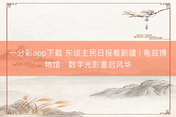 一分彩app下载 东谈主民日报看新疆 | 龟兹博物馆：数字光影重启风华