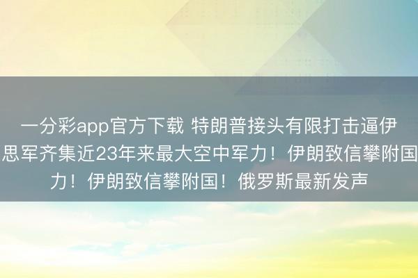 一分彩app官方下载 特朗普接头有限打击逼伊朗收场公约,好意思军齐集近23年来最大空中军力!伊朗致信攀附国!俄罗斯最新发声