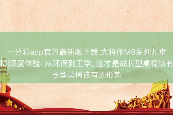 一分彩app官方最新版下载 大将作M6系列儿童学习桌椅|深度体验: 从环保到工学， 这才是成长型桌椅该有的形势