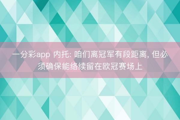 一分彩app 内托: 咱们离冠军有段距离， 但必须确保能络续留在欧冠赛场上