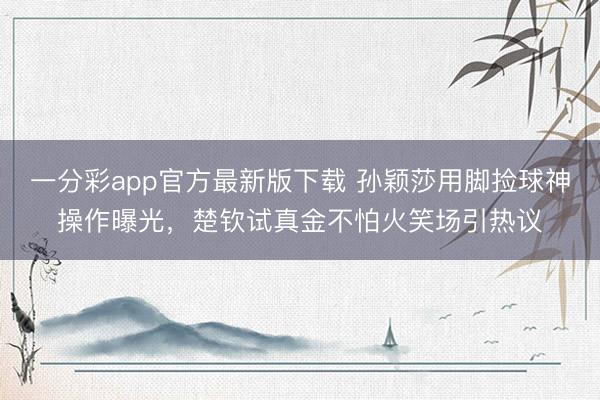 一分彩app官方最新版下载 孙颖莎用脚捡球神操作曝光,楚钦试真金不怕火笑场引热议