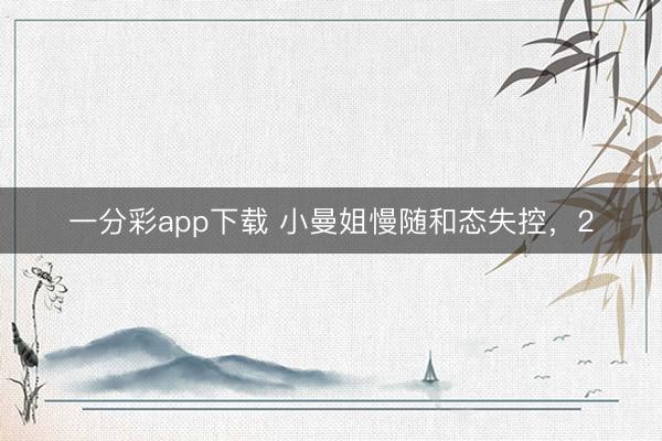一分彩app下载 小曼姐慢随和态失控，2