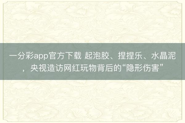 一分彩app官方下载 起泡胶、捏捏乐、水晶泥，央视造访网红玩物背后的“隐形伤害”