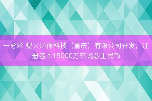 一分彩 煜火环保科技(重庆)有限公司开发,注册老本15000万东说念主民币