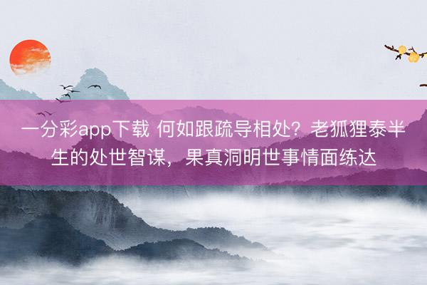一分彩app下载 何如跟疏导相处？老狐狸泰半生的处世智谋，果真洞明世事情面练达