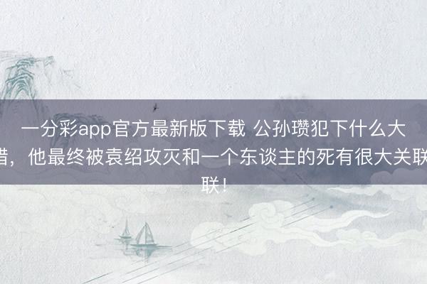 一分彩app官方最新版下载 公孙瓒犯下什么大错,他最终被袁绍攻灭和一个东谈主的死有很大关联!