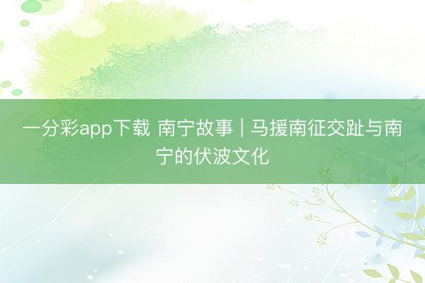 一分彩app下载 南宁故事 | 马援南征交趾与南宁的伏波文化