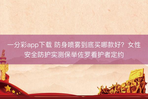 一分彩app下载 防身喷雾到底买哪款好？女性安全防护实测保举佐罗看护者定约