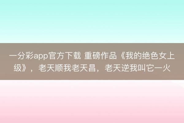 一分彩app官方下载 重磅作品《我的绝色女上级》，老天顺我老天昌，老天逆我叫它一火