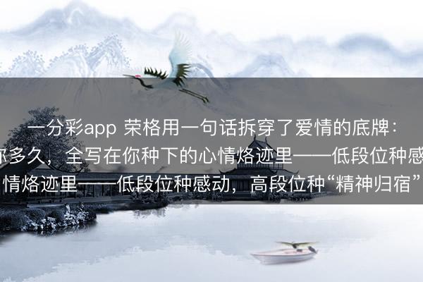 一分彩app 荣格用一句话拆穿了爱情的底牌：男东谈主爱你多深、陪你多久，全写在你种下的心情烙迹里——低段位种感动，高段位种“精神归宿”