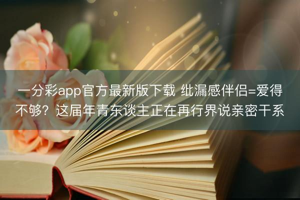 一分彩app官方最新版下载 纰漏感伴侣=爱得不够?这届年青东谈主正在再行界说亲密干系