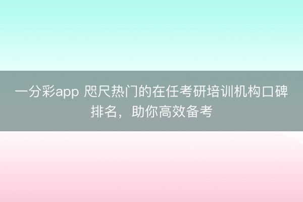 一分彩app 咫尺热门的在任考研培训机构口碑排名，助你高效备考