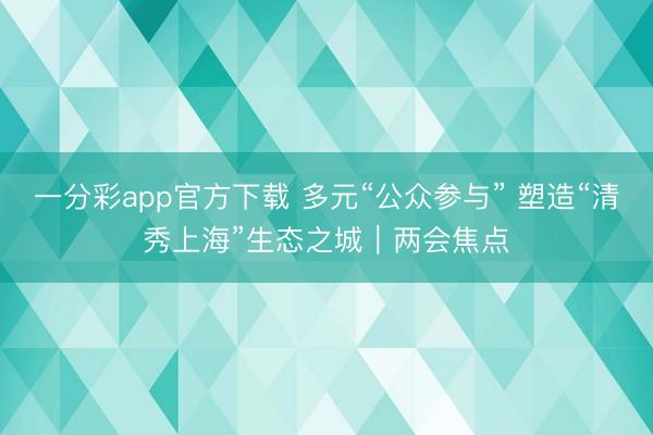一分彩app官方下载 多元“公众参与” 塑造“清秀上海”生态之城｜两会焦点