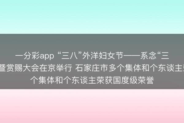 一分彩app “三八”外洋妇女节——系念“三八”外洋妇女节暨赏赐大会在京举行 石家庄市多个集体和个东谈主荣获国度级荣誉