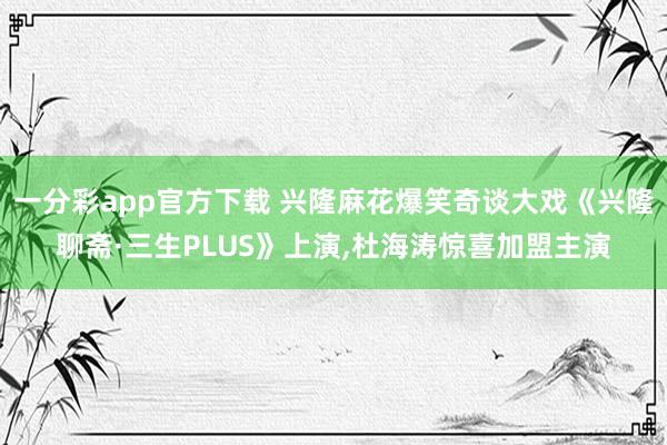 一分彩app官方下载 兴隆麻花爆笑奇谈大戏《兴隆聊斋·三生PLUS》上演,杜海涛惊喜加盟主演