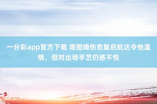 一分彩app官方下载 塔图姆伤愈复启航达令他温情，但对出场手艺仍感不悦
