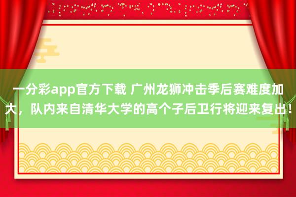 一分彩app官方下载 广州龙狮冲击季后赛难度加大，队内来自清华大学的高个子后卫行将迎来复出！