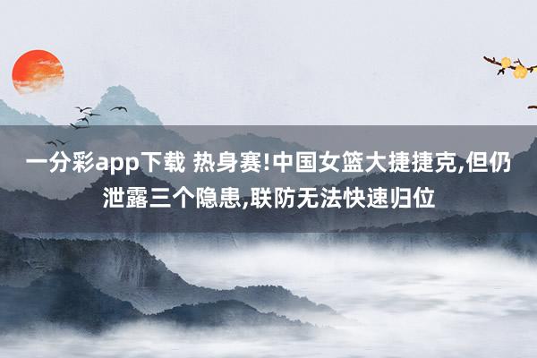 一分彩app下载 热身赛!中国女篮大捷捷克,但仍泄露三个隐患,联防无法快速归位
