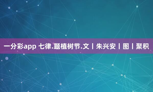 一分彩app 七律.题植树节.文丨朱兴安丨图丨聚积