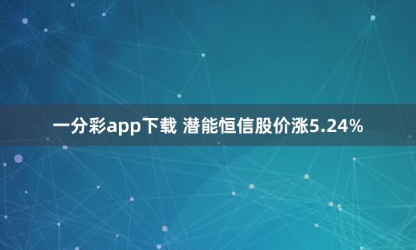 一分彩app下载 潜能恒信股价涨5.24%