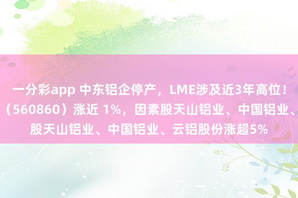 一分彩app 中东铝企停产，LME涉及近3年高位！工业有色ETF万家（560860）涨近 1%，因素股天山铝业、中国铝业、云铝股份涨超5%
