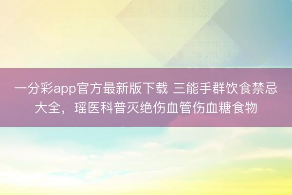 一分彩app官方最新版下载 三能手群饮食禁忌大全，瑶医科普灭绝伤血管伤血糖食物