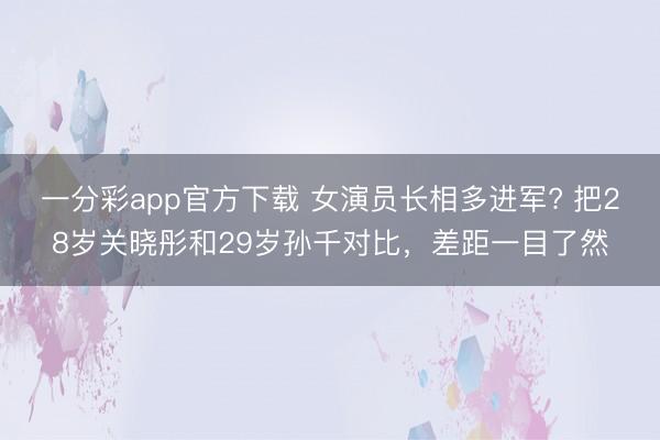 一分彩app官方下载 女演员长相多进军? 把28岁关晓彤和29岁孙千对比，差距一目了然