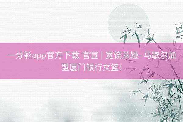 一分彩app官方下载 官宣 | 宽饶莱娅-马歇尔加盟厦门银行女篮！