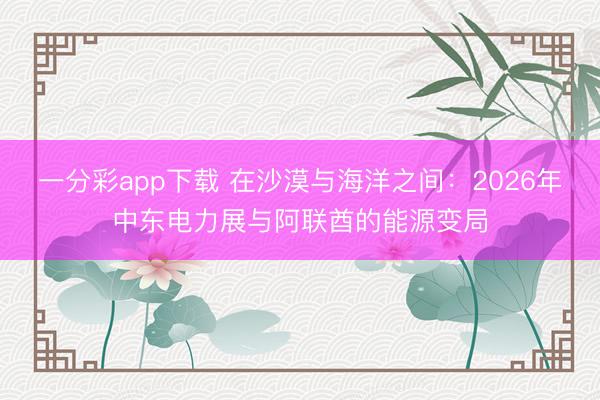 一分彩app下载 在沙漠与海洋之间：2026年中东电力展与阿联酋的能源变局