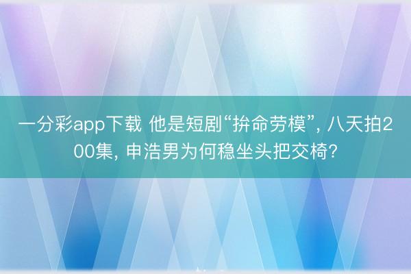 一分彩app下载 他是短剧“拚命劳模”, 八天拍200集, 申浩男为何稳坐头把交椅?