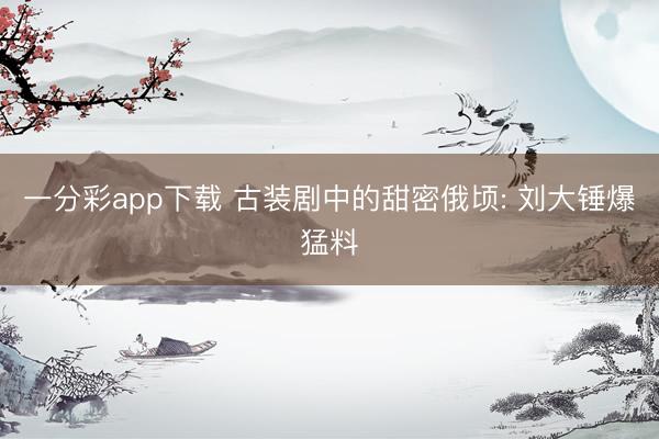 一分彩app下载 古装剧中的甜密俄顷: 刘大锤爆猛料