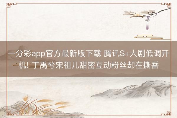 一分彩app官方最新版下载 腾讯S+大剧低调开机! 丁禹兮宋祖儿甜密互动粉丝却在撕番