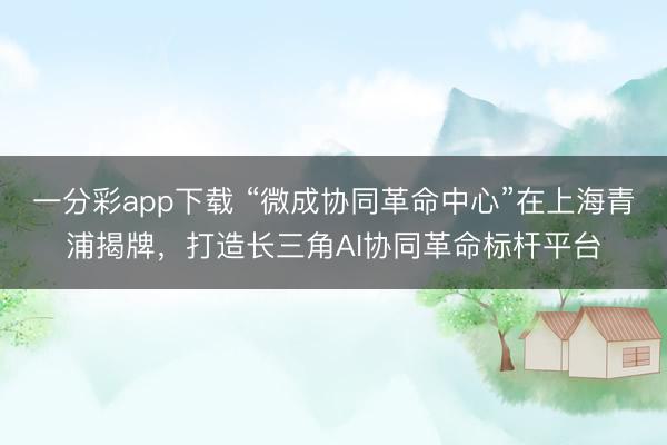 一分彩app下载 “微成协同革命中心”在上海青浦揭牌，打造长三角AI协同革命标杆平台