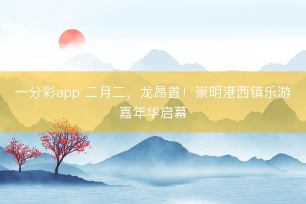 一分彩app 二月二，龙昂首！崇明港西镇乐游嘉年华启幕