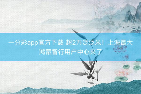 一分彩app官方下载 超2万泛泛米！上海最大鸿蒙智行用户中心来了