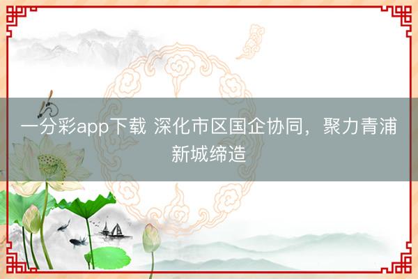 一分彩app下载 深化市区国企协同,聚力青浦新城缔造