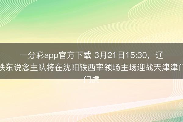 一分彩app官方下载 3月21日15:30，辽宁铁东说念主队将在沈阳铁西率领场主场迎战天津津门虎
