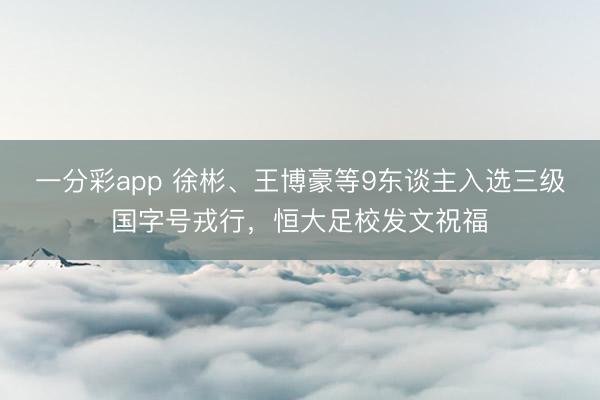 一分彩app 徐彬、王博豪等9东谈主入选三级国字号戎行，恒大足校发文祝福
