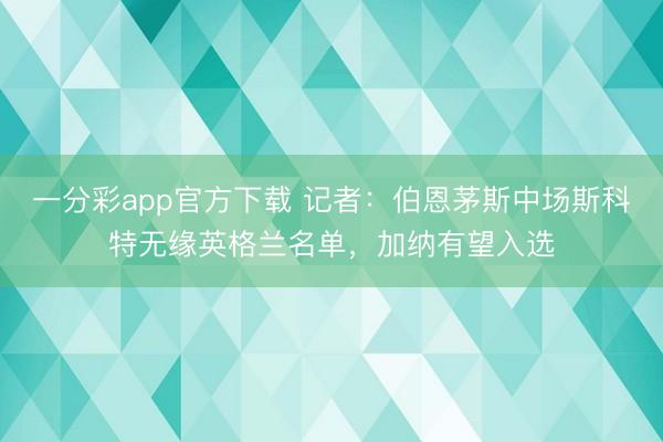 一分彩app官方下载 记者：伯恩茅斯中场斯科特无缘英格兰名单，加纳有望入选