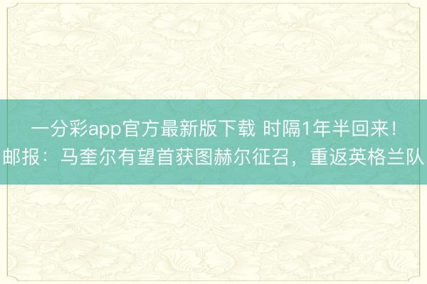 一分彩app官方最新版下载 时隔1年半回来！邮报：马奎尔有望首获图赫尔征召，重返英格兰队