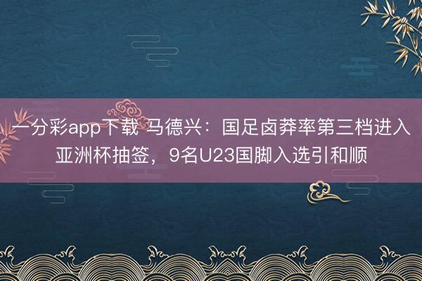 一分彩app下载 马德兴：国足卤莽率第三档进入亚洲杯抽签，9名U23国脚入选引和顺