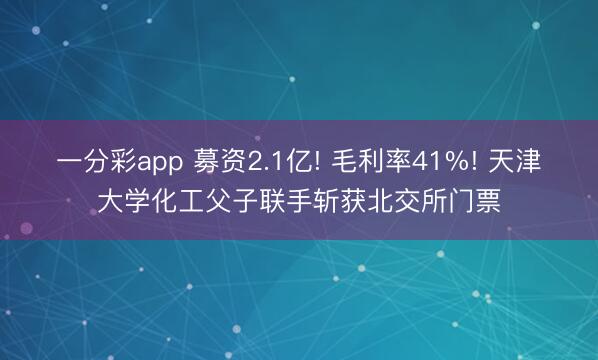 一分彩app 募资2.1亿! 毛利率41%! 天津大学化工父子联手斩获北交所门票