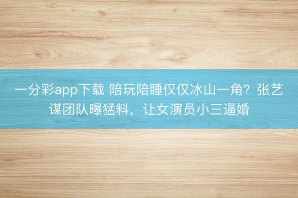 一分彩app下载 陪玩陪睡仅仅冰山一角？张艺谋团队曝猛料，让女演员小三逼婚